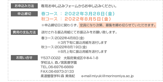[お申込み方法]申込み用紙に記入後、学校へ郵送または持参してください。 [申込締切]春コース ： 平成24年3月23日（金）秋コース ： 平成24年7月27日（金）※申込締切日に関わらず、定員になり次第、募集を締め切らせていただきます。[費用の支払方法]送付される振込用紙にてお振込みをお願い致します。最終振込み期限　春コース ： 平成23年4月6日（金）秋コース ： 平成23年8月17日（金）[お問い合せ]〒537-0022　大阪市東成区中本4-1-8学校法人 森ノ宮医療学園　TEL.06-6976-6889 学生支援課： 川鍋 史一　 e-mail : kawanabe@morinomiya.ac.jp 柔道整復学科 ： 森 美侑紀　e-mail : hiroko@morinomiya.ac.jp