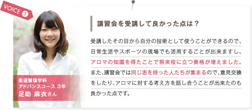 VOICE1.講習改を受講して良かった点は？　受講した日から自分の技術として使うことができるので、日常生活やスポーツの現場でも活用することが出来ますし、アロマ知識を得たことで将来役に立つ資格が増えました。また、講習会では同じ志を持った人たちが集まるので、意見交換をしたり、アロマに対する考え方を話し合うことが出来たのも良かった点です。　柔道整復学科アドバンスコース3年 足助麻衣さん