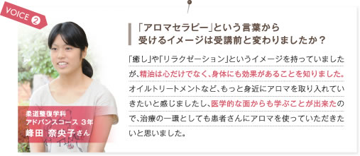 VOICE2.「アロマセラピー」という言葉から受けるイメージは受講前と変わりましたか？　「癒し」や「リラクゼーション」というイメージを持っていましたが、精油は心だけでなく、身体にも効果があることを知りました。オイルトリートメントなど、もっと身近にアロマを取り入れていきたいと感じましたし、医学的な面からも学ぶことが出来たので、治療の一環としても患者さんにアロマを使っていただきたいと思いました。　柔道整復学科アドバンスコース3年 峰田奈央子さん
