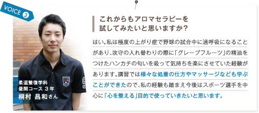 VOICE3.これからもアロマセラピーを試してみたいと思いますか？　はい。私は極度の上がり症で野球の試合中に過呼吸になることがあり、攻守の入れ替わりの際に「グレープフルーツ」の精油をつけたハンカチの匂いを吸って気持ちを楽にさせていた経験があります。講習では様々な処置の仕方やマッサージなども学ぶことができたので、私の経験も踏まえ今後はスポーツ選手を中心に「心を整える」目的で使っていきたいと思います。　柔道整復学科昼間コース3年 桐村昌和さん