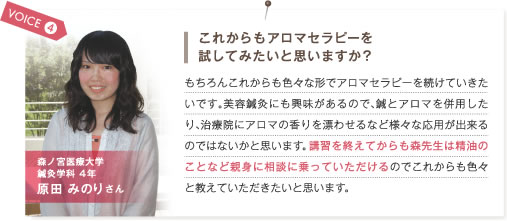 VOICE4.これからもアロマセラピーを試してみたいと思いますか？　もちろんこれからも色々な形でアロマテラピーを続けていきたいです。美容鍼灸にも興味があるので、鍼とアロマを併用したり、治療院にアロマの香りを漂わせるなど様々な応用が出来るのではないかと思います。講習を終えてからも森先生は精油のことなど相談に乗っていただけるのでこれからも色々と教えていただきたいと思います。　森ノ宮医療大学鍼灸学科4年 原田みのりさん