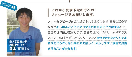 VOICE5.これから受講予定の方へのメッセージをお願いします。　アロマセラピーが身近に感じられるようになり、日常生活や学校などあらゆるところでアロマを応用することが出来るので、自分の世界観が広がります。実習ではハンドクリームやマウススプレー（口臭予防）、バスクリーンなど自分で考えたオリジナル精油を作ることも出来るので楽しく、分かりやすい講義で知識を得ることが出来ます。　森ノ宮医療大学鍼灸学科3年 森木文悟さん