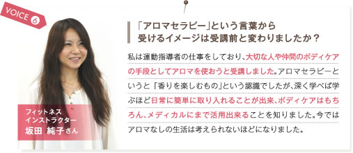 VOICE6.「アロマセラピー」という言葉から受けるイメージは受講前と変わりましたか？　私は運動指導者の仕事をしており、大切な人や仲間のボディケアの手段としてアロマを使おうと受講しました。アロマセラピーというと「香りを楽しむもの」という認識でしたが、深く学べば学ぶほど日常に簡単に取り入れることが出来、ボディケアはもちろん、メディカルにまで活用出来ることを知りました。今ではアロマなしの生活は考えられないほどになりました。　フィットネスインストラクター 坂田純子さん