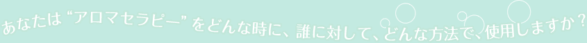 あなたは“アロマセラピー”を どんな時に、 誰に対して、どんな方法で、使用しますか？