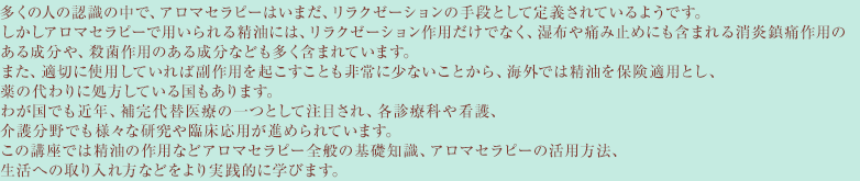 多くの人の認識の中で、アロマセラピーはいまだ、リラクゼーションの手段として定義されているようです。しかしアロマセラピーで用いられる精油には、リラクゼーション作用だけでなく、湿布や痛み止めにも含まれる消炎鎮痛作用のある成分や、殺菌作用のある成分なども多く含まれています。また、適切に使用していれば副作用を起こすことも非常に少ないことから、海外では精油を保険適用とし、薬の代わりに処方している国もあります。わが国でも近年、補完代替医療の一つとして注目され、各診療科や看護、介護分野でも様々な研究や臨床応用が進められています。この講座では精油の作用などアロマセラピー全般の基礎知識、アロマセラピーの活用方法、生活への取り入れ方などをより実践的に学びます。