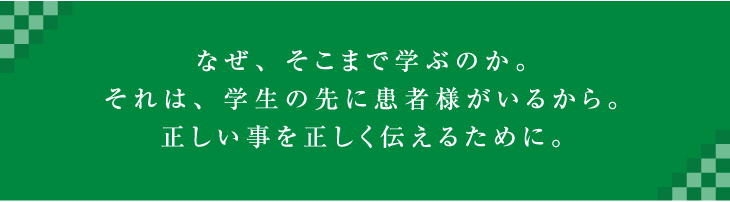 なぜ、そこまで学ぶのか。それは、考える学生の先に患者様がいるから。正しい事を正しく教えるために。